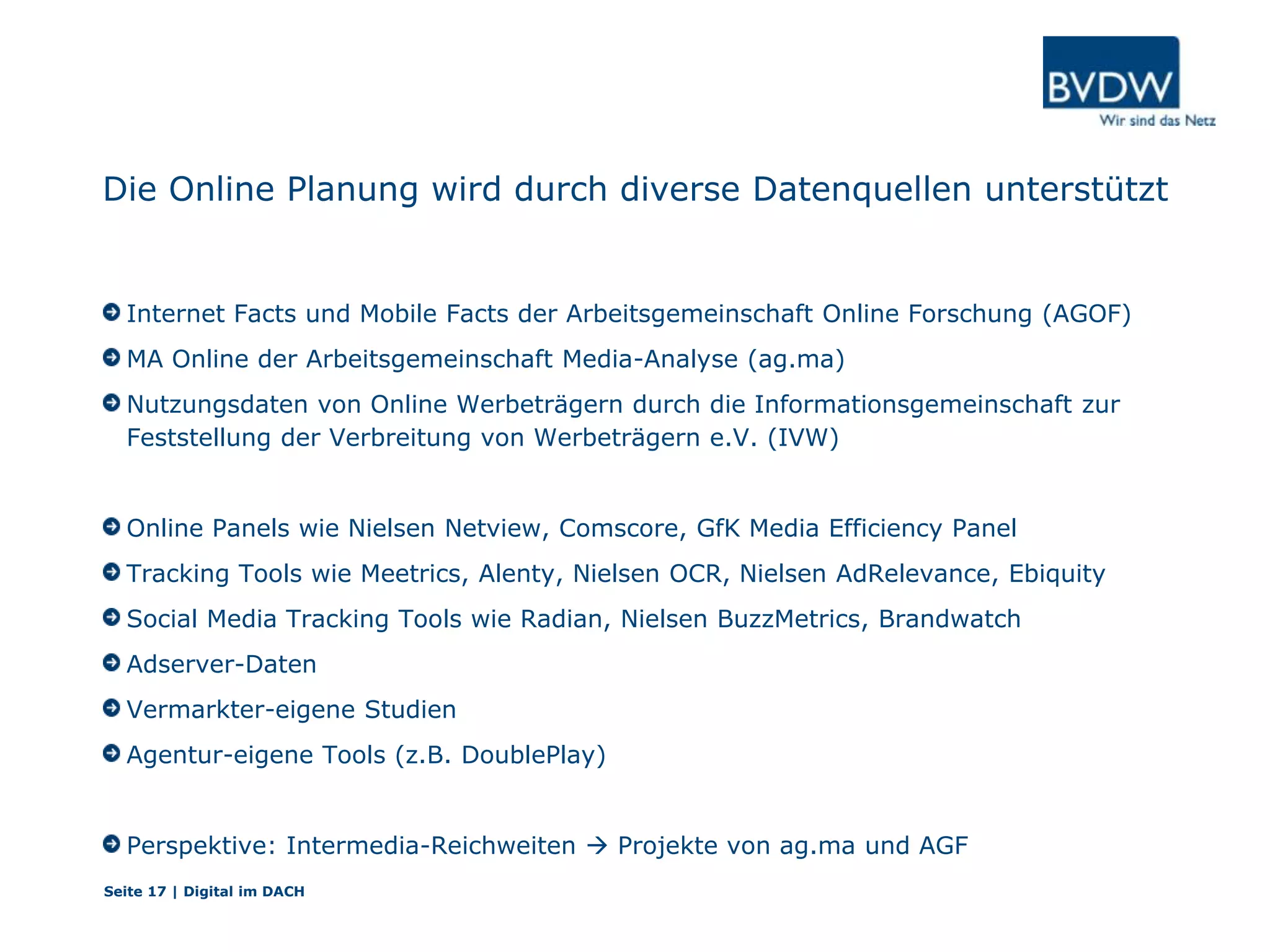 Die Online Planung wird durch diverse Datenquellen unterstützt
Internet Facts und Mobile Facts der Arbeitsgemeinschaft Online Forschung (AGOF)
MA Online der Arbeitsgemeinschaft Media-Analyse (ag.ma)
Nutzungsdaten von Online Werbeträgern durch die Informationsgemeinschaft zur
Feststellung der Verbreitung von Werbeträgern e.V. (IVW)
Online Panels wie Nielsen Netview, Comscore, GfK Media Efficiency Panel
Tracking Tools wie Meetrics, Alenty, Nielsen OCR, Nielsen AdRelevance, Ebiquity
Social Media Tracking Tools wie Radian, Nielsen BuzzMetrics, Brandwatch
Adserver-Daten
Vermarkter-eigene Studien
Agentur-eigene Tools (z.B. DoublePlay)
Perspektive: Intermedia-Reichweiten  Projekte von ag.ma und AGF
Seite 17 | Digital im DACH
 