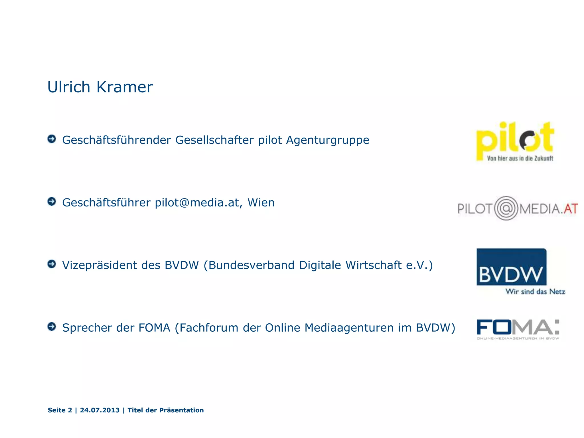 Ulrich Kramer
Geschäftsführender Gesellschafter pilot Agenturgruppe
Geschäftsführer pilot@media.at, Wien
Vizepräsident des BVDW (Bundesverband Digitale Wirtschaft e.V.)
Sprecher der FOMA (Fachforum der Online Mediaagenturen im BVDW)
Seite 2 | 24.07.2013 | Titel der Präsentation
 