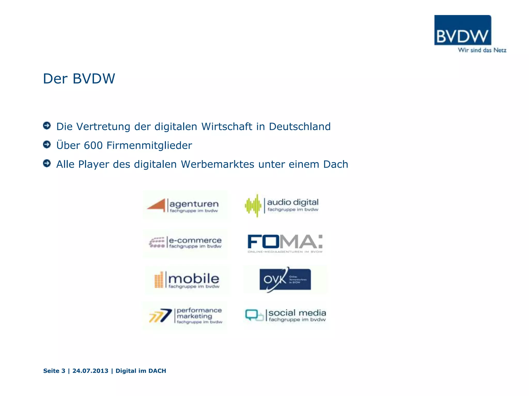 Der BVDW
Die Vertretung der digitalen Wirtschaft in Deutschland
Über 600 Firmenmitglieder
Alle Player des digitalen Werbemarktes unter einem Dach
Seite 3 | 24.07.2013 | Digital im DACH
 