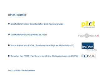 Ulrich Kramer
Geschäftsführender Gesellschafter pilot Agenturgruppe
Geschäftsführer pilot@media.at, Wien
Vizepräsident des BVDW (Bundesverband Digitale Wirtschaft e.V.)
Sprecher der FOMA (Fachforum der Online Mediaagenturen im BVDW)
Seite 2 | 24.07.2013 | Titel der Präsentation
 