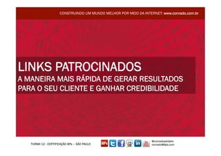 CONSTRUINDO UM MUNDO MELHOR POR MEIO DA INTERNET: www.conrado.com.br




LINKS PATROCINADOS
A MANEIRA MAIS RÁPIDA DE GERAR RESULTADOS
PARA O SEU CLIENTE E GANHAR CREDIBILIDADE




                                                                  @conradoadolpho
   TURMA 12 - CERTIFICAÇÃO 8Ps – SÃO PAULO                        conrado@8ps.com
 