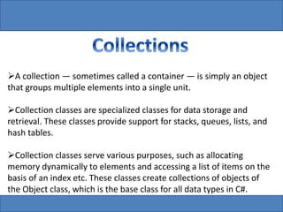 A collection — sometimes called a container — is simply an object
that groups multiple elements into a single unit.
Collection classes are specialized classes for data storage and
retrieval. These classes provide support for stacks, queues, lists, and
hash tables.
Collection classes serve various purposes, such as allocating
memory dynamically to elements and accessing a list of items on the
basis of an index etc. These classes create collections of objects of
the Object class, which is the base class for all data types in C#.