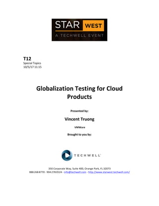  
	
  
	
  
	
  
	
  
T12	
  
Special	
  Topics	
  
10/5/17	
  11:15	
  
	
  
	
  
	
  
	
  
Globalization	
  Testing	
  for	
  Cloud	
  
Products	
  
	
  
Presented	
  by:	
  
	
  
Vincent	
  Truong	
  
	
  VMWare	
  
	
  
Brought	
  to	
  you	
  by:	
  	
  
	
  	
  
	
  
	
  
	
  
	
  
	
  
350	
  Corporate	
  Way,	
  Suite	
  400,	
  Orange	
  Park,	
  FL	
  32073	
  	
  
888-­‐-­‐-­‐268-­‐-­‐-­‐8770	
  ·∙·∙	
  904-­‐-­‐-­‐278-­‐-­‐-­‐0524	
  -­‐	
  info@techwell.com	
  -­‐	
  http://www.starwest.techwell.com/	
  	
  	
  
	
  
	
  	
  
	
  
 
