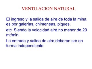 VENTILACION NATURAL
El ingreso y la salida de aire de toda la mina,
es por galerías, chimeneas, piques,
etc. Siendo la velocidad aire no menor de 20
mt/min.
La entrada y salida de aire deberan ser en
forma independiente
 