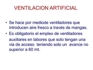 VENTILACION ARTIFICIAL
• Se hace por mediode ventiladores que
introducen aire fresco a través de mangas.
• Es obligatorio el empleo de ventiladores
auxiliares en labores que solo tengan una
via de acceso teniendo solo un avance no
superior a 60 mt.
 
