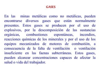 GASES
En las minas metálicas como no metálicas, pueden
encontrarse diversos gases que están normalmente
presentes. Estos gases se producen por el uso de
explosivos, por la descomposición de las sustancias
orgánicas, combustiones espontáneas, incendios,
reacciones químicas de los minerales y por el uso de los
equipos mecanizados de motores de combustión, a
consecuencia de la falta de ventilación o ventilación
insuficiente en las faenas subterráneas. Estos gases,
pueden alcanzar concentraciones capaces de afectar la
salud o vida del trabajador.
 