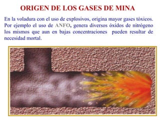 ORIGEN DE LOS GASES DE MINA
En la voladura con el uso de explosivos, origina mayor gases tóxicos.
Por ejemplo el uso de ANFO, genera diversos óxidos de nitrógeno
los mismos que aun en bajas concentraciones pueden resultar de
necesidad mortal.
 