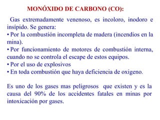 MONÓXIDO DE CARBONO (CO):
Gas extremadamente venenoso, es incoloro, inodoro e
insípido. Se genera:
• Por la combustión incompleta de madera (incendios en la
mina).
• Por funcionamiento de motores de combustión interna,
cuando no se controla el escape de estos equipos.
• Por el uso de explosivos
• En toda combustión que haya deficiencia de oxigeno.
Es uno de los gases mas peligrosos que existen y es la
causa del 90% de los accidentes fatales en minas por
intoxicación por gases.
 