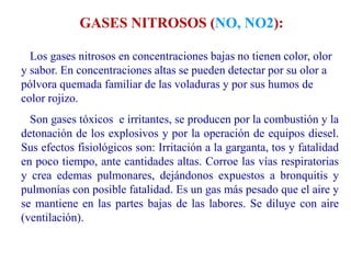 Los gases nitrosos en concentraciones bajas no tienen color, olor
y sabor. En concentraciones altas se pueden detectar por su olor a
pólvora quemada familiar de las voladuras y por sus humos de
color rojizo.
Son gases tóxicos e irritantes, se producen por la combustión y la
detonación de los explosivos y por la operación de equipos diesel.
Sus efectos fisiológicos son: Irritación a la garganta, tos y fatalidad
en poco tiempo, ante cantidades altas. Corroe las vías respiratorias
y crea edemas pulmonares, dejándonos expuestos a bronquitis y
pulmonías con posible fatalidad. Es un gas más pesado que el aire y
se mantiene en las partes bajas de las labores. Se diluye con aire
(ventilación).
GASES NITROSOS (NO, NO2):
 