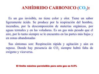 Es un gas invisible, no tiene color y olor. Tiene un sabor
ligeramente ácido. Se produce por la respiración del hombre,
incendios, por la descomposición de materias orgánicas, por
aguas termales y en las voladuras. Es un gas más pesado que el
aire, por lo tanto siempre se le encuentra en las partes más bajas y
en zonas abandonadas
Sus síntomas son: Respiración rápida y agitación y aún en
reposo. Donde hay presencia de CO2 siempre habrá falta de
oxígeno y viceversa.
ANHÍDRIDO CARBONICO (CO2):
El limite máximo permisible para este gas es 0.5%
 