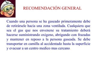 RECOMENDACIÓN GENERAL
Cuando una persona se ha gaseado primeramente debe
de retirársele hacia una zona ventilada. Cualquiera que
sea el gas que nos envenene su tratamiento deberá
hacerse suministrando oxigeno, abrigando con frazadas
y mantener en reposo a la persona gaseada. Se debe
transportar en camilla al accidentado hasta la superficie
y evacuar a un centro medico mas cercano.
 
