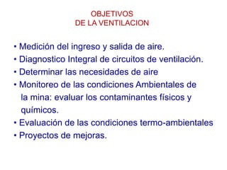 OBJETIVOS
DE LA VENTILACION
• Medición del ingreso y salida de aire.
• Diagnostico Integral de circuitos de ventilación.
• Determinar las necesidades de aire
• Monitoreo de las condiciones Ambientales de
la mina: evaluar los contaminantes físicos y
químicos.
• Evaluación de las condiciones termo-ambientales
• Proyectos de mejoras.
 