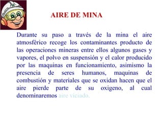 AIRE DE MINA
Durante su paso a través de la mina el aire
atmosférico recoge los contaminantes producto de
las operaciones mineras entre ellos algunos gases y
vapores, el polvo en suspensión y el calor producido
por las maquinas en funcionamiento, asimismo la
presencia de seres humanos, maquinas de
combustión y materiales que se oxidan hacen que el
aire pierde parte de su oxigeno, al cual
denominaremos aire viciado.
 
