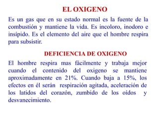 EL OXIGENO
Es un gas que en su estado normal es la fuente de la
combustión y mantiene la vida. Es incoloro, inodoro e
insípido. Es el elemento del aire que el hombre respira
para subsistir.
DEFICIENCIA DE OXIGENO
El hombre respira mas fácilmente y trabaja mejor
cuando el contenido del oxigeno se mantiene
aproximadamente en 21%. Cuando baja a 15%, los
efectos en él serán respiración agitada, aceleración de
los latidos del corazón, zumbido de los oídos y
desvanecimiento.
 