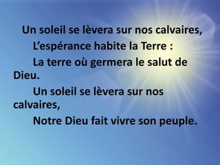 Un soleil se lèvera sur nos calvaires,
L’espérance habite la Terre :
La terre où germera le salut de
Dieu.
Un soleil se lèvera sur nos
calvaires,
Notre Dieu fait vivre son peuple.
 