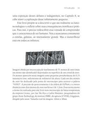 I ntrodu çã o   11



uma exposição desses debates e indagaremos, no Capítulo 6, se
cabe temer a exploração desse inﬁnitamente pequeno.
     Este livro propõe-se a descrever o que são realmente as nano-
tecnologias e a reﬂetir sobre suas consequências cientíﬁcas e práti-
cas. Para isso, é preciso redescobrir essa vontade de compreender
que é característica do ser humano. Nós a associamos comumente
a estrelas, galáxias, ao imensamente grande. Mas o maravilhoso
está em todos os inﬁnitos.




Imagem obtida por microscopia de tunelamento de 51 átomos de ouro (mais
um átomo não identiﬁcado) depositados na superfície de um cristal de ouro.
Os átomos aparecem nessa imagem como pequenas protuberâncias de 0,15
nanometro (nm: milionésimo de milímetro) de altura. Cada um dos átomos
de ouro foi deslocado pela ponta do microscópio para escrever a palavra
“NANO”. A precisão do posicionamento é da ordem de 0,05nm, e a menor
distância entre dois átomos de ouro nas letras é de 1,2nm. Essa escrita átomo
a átomo foi realizada para este livro num microscópio de baixa temperatura
da empresa Createc, por Soe We-Hyo e Carlos Manzano, pesquisadores do
grupo Atom Technology, do instituto IMRE, da agência A*STAR, Cingapura,
dirigido pelo autor. Tamanho real da imagem: 10nm x 30nm.
 