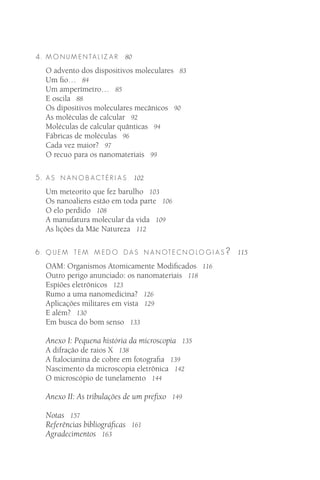 4 . M O N U M E N TA L I Z A R   80

   O advento dos dispositivos moleculares 83
   Um ﬁo… 84
   Um amperímetro… 85
   E oscila 88
   Os dipositivos moleculares mecânicos 90
   As moléculas de calcular 92
   Moléculas de calcular quânticas 94
   Fábricas de moléculas 96
   Cada vez maior? 97
   O recuo para os nanomateriais 99

5 . A S N AN O B ACTÉR I A S          102

   Um meteorito que fez barulho 103
   Os nanoaliens estão em toda parte 106
   O elo perdido 108
   A manufatura molecular da vida 109
   As lições da Mãe Natureza 112

6 . Q U E M T E M M E D O D A S N A N OT E C N O LO G I A S ?   115

   OAM: Organismos Atomicamente Modiﬁcados 116
   Outro perigo anunciado: os nanomateriais 118
   Espiões eletrônicos 123
   Rumo a uma nanomedicina? 126
   Aplicações militares em vista 129
   E além? 130
   Em busca do bom senso 133

   Anexo I: Pequena história da microscopia 135
   A difração de raios X 138
   A ftalocianina de cobre em fotograﬁa 139
   Nascimento da microscopia eletrônica 142
   O microscópio de tunelamento 144

   Anexo II: As tribulações de um preﬁxo 149

   Notas 157
   Referências bibliográﬁcas 161
   Agradecimentos 163
 