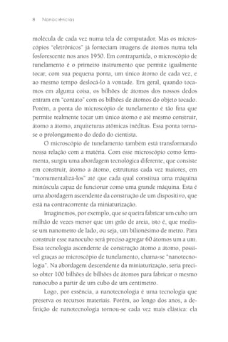 8   N an o ciê n cias



molécula de cada vez numa tela de computador. Mas os micros-
cópios “eletrônicos” já forneciam imagens de átomos numa tela
fosforescente nos anos 1950. Em contrapartida, o microscópio de
tunelamento é o primeiro instrumento que permite igualmente
tocar, com sua pequena ponta, um único átomo de cada vez, e
ao mesmo tempo deslocá-lo à vontade. Em geral, quando toca-
mos em alguma coisa, os bilhões de átomos dos nossos dedos
entram em “contato” com os bilhões de átomos do objeto tocado.
Porém, a ponta do microscópio de tunelamento é tão ﬁna que
permite realmente tocar um único átomo e até mesmo construir,
átomo a átomo, arquiteturas atômicas inéditas. Essa ponta torna-
se o prolongamento do dedo do cientista.
     O microscópio de tunelamento também está transformando
nossa relação com a matéria. Com esse microscópio como ferra-
menta, surgiu uma abordagem tecnológica diferente, que consiste
em construir, átomo a átomo, estruturas cada vez maiores, em
“monumentalizá-los” até que cada qual constitua uma máquina
minúscula capaz de funcionar como uma grande máquina. Esta é
uma abordagem ascendente da construção de um dispositivo, que
está na contracorrente da miniaturização.
     Imaginemos, por exemplo, que se queira fabricar um cubo um
milhão de vezes menor que um grão de areia, isto é, que medis-
se um nanometro de lado, ou seja, um bilionésimo de metro. Para
construir esse nanocubo será preciso agregar 60 átomos um a um.
Essa tecnologia ascendente de construção átomo a átomo, possí-
vel graças ao microscópio de tunelamento, chama-se “nanotecno-
logia”. Na abordagem descendente da miniaturização, seria preci-
so obter 100 bilhões de bilhões de átomos para fabricar o mesmo
nanocubo a partir de um cubo de um centímetro.
     Logo, por essência, a nanotecnologia é uma tecnologia que
preserva os recursos materiais. Porém, ao longo dos anos, a de-
ﬁnição de nanotecnologia tornou-se cada vez mais elástica: ela
 