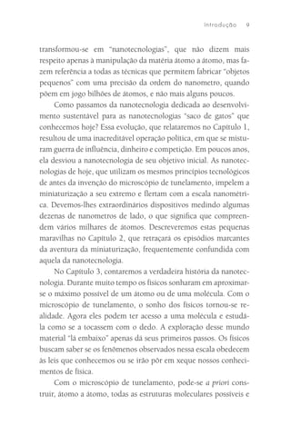 I ntro du çã o   9



transformou-se em “nanotecnologias”, que não dizem mais
respeito apenas à manipulação da matéria átomo a átomo, mas fa-
zem referência a todas as técnicas que permitem fabricar “objetos
pequenos” com uma precisão da ordem do nanometro, quando
põem em jogo bilhões de átomos, e não mais alguns poucos.
     Como passamos da nanotecnologia dedicada ao desenvolvi-
mento sustentável para as nanotecnologias “saco de gatos” que
conhecemos hoje? Essa evolução, que relataremos no Capítulo 1,
resultou de uma inacreditável operação política, em que se mistu-
ram guerra de inﬂuência, dinheiro e competição. Em poucos anos,
ela desviou a nanotecnologia de seu objetivo inicial. As nanotec-
nologias de hoje, que utilizam os mesmos princípios tecnológicos
de antes da invenção do microscópio de tunelamento, impelem a
miniaturização a seu extremo e ﬂertam com a escala nanométri-
ca. Devemos-lhes extraordinários dispositivos medindo algumas
dezenas de nanometros de lado, o que signiﬁca que compreen-
dem vários milhares de átomos. Descreveremos estas pequenas
maravilhas no Capítulo 2, que retraçará os episódios marcantes
da aventura da miniaturização, frequentemente confundida com
aquela da nanotecnologia.
     No Capítulo 3, contaremos a verdadeira história da nanotec-
nologia. Durante muito tempo os físicos sonharam em aproximar-
se o máximo possível de um átomo ou de uma molécula. Com o
microscópio de tunelamento, o sonho dos físicos tornou-se re-
alidade. Agora eles podem ter acesso a uma molécula e estudá-
la como se a tocassem com o dedo. A exploração desse mundo
material “lá embaixo” apenas dá seus primeiros passos. Os físicos
buscam saber se os fenômenos observados nessa escala obedecem
às leis que conhecemos ou se irão pôr em xeque nossos conheci-
mentos de física.
     Com o microscópio de tunelamento, pode-se a priori cons-
truir, átomo a átomo, todas as estruturas moleculares possíveis e
 