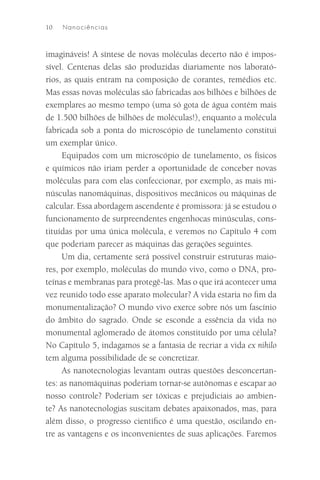 10   N an o ciê n cia s



imagináveis! A síntese de novas moléculas decerto não é impos-
sível. Centenas delas são produzidas diariamente nos laborató-
rios, as quais entram na composição de corantes, remédios etc.
Mas essas novas moléculas são fabricadas aos bilhões e bilhões de
exemplares ao mesmo tempo (uma só gota de água contém mais
de 1.500 bilhões de bilhões de moléculas!), enquanto a molécula
fabricada sob a ponta do microscópio de tunelamento constitui
um exemplar único.
     Equipados com um microscópio de tunelamento, os físicos
e químicos não iriam perder a oportunidade de conceber novas
moléculas para com elas confeccionar, por exemplo, as mais mi-
núsculas nanomáquinas, dispositivos mecânicos ou máquinas de
calcular. Essa abordagem ascendente é promissora: já se estudou o
funcionamento de surpreendentes engenhocas minúsculas, cons-
tituídas por uma única molécula, e veremos no Capítulo 4 com
que poderiam parecer as máquinas das gerações seguintes.
     Um dia, certamente será possível construir estruturas maio-
res, por exemplo, moléculas do mundo vivo, como o DNA, pro-
teínas e membranas para protegê-las. Mas o que irá acontecer uma
vez reunido todo esse aparato molecular? A vida estaria no ﬁm da
monumentalização? O mundo vivo exerce sobre nós um fascínio
do âmbito do sagrado. Onde se esconde a essência da vida no
monumental aglomerado de átomos constituído por uma célula?
No Capítulo 5, indagamos se a fantasia de recriar a vida ex nihilo
tem alguma possibilidade de se concretizar.
     As nanotecnologias levantam outras questões desconcertan-
tes: as nanomáquinas poderiam tornar-se autônomas e escapar ao
nosso controle? Poderiam ser tóxicas e prejudiciais ao ambien-
te? As nanotecnologias suscitam debates apaixonados, mas, para
além disso, o progresso cientíﬁco é uma questão, oscilando en-
tre as vantagens e os inconvenientes de suas aplicações. Faremos
 