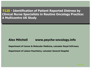 T125 --Identification of Patient Reported Distress by
 T125 Identification of Patient Reported Distress by
Clinical Nurse Specialists in Routine Oncology Practice:
 Clinical Nurse Specialists in Routine Oncology Practice:
A Multicentre UK Study
 A Multicentre UK Study




    Alex Mitchell             www.psycho-oncology.info

    Department of Cancer & Molecular Medicine, Leicester Royal Infirmary

    Department of Liaison Psychiatry, Leicester General Hospital




                                                                      IPOS 2010
 