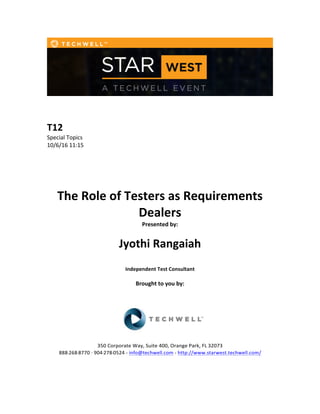  
	
  
	
  
	
  
T12	
  
Special	
  Topics	
  
10/6/16	
  11:15	
  
	
  
	
  
	
  
	
  
	
  
The	
  Role	
  of	
  Testers	
  as	
  Requirements	
  
Dealers	
  
Presented	
  by:	
  	
  
	
  
	
   Jyothi	
  Rangaiah	
   	
  
	
  
Independent	
  Test	
  Consultant	
  
	
  
Brought	
  to	
  you	
  by:	
  	
  
	
  	
  
	
  
	
  
	
  
	
  
350	
  Corporate	
  Way,	
  Suite	
  400,	
  Orange	
  Park,	
  FL	
  32073	
  	
  
888-­‐-­‐-­‐268-­‐-­‐-­‐8770	
  ·∙·∙	
  904-­‐-­‐-­‐278-­‐-­‐-­‐0524	
  -­‐	
  info@techwell.com	
  -­‐	
  http://www.starwest.techwell.com/	
  	
  	
  
	
  
	
  	
  
 
