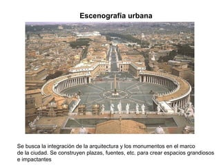Escenografía urbana




Se busca la integración de la arquitectura y los monumentos en el marco
de la ciudad. Se construyen plazas, fuentes, etc. para crear espacios grandiosos
e impactantes
 