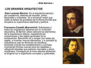- Arte barroco -

LOS GRANDES ARQUITECTOS
 Gian Lorenzo Bernini: Es el arquitecto barroco
por excelencia, además de escultor, pintor,
decorador y urbanista. Va a encarnar mejor que
nadie el deseo de grandeza de la Roma triunfal que
recupera su supremacía espiritual y política.

Francesco Castelli (Borromini): Sobrepasa a
todos los arquitectos italianos por su invención
decorativa. Si Bernini utilizó siempre los elementos
de la arquitectura clásica, respetando las
proporciones y las reglas generales de la
composición, Borromini va a romper con todas las
reglas, a inventar nuevos elementos, y a concebir la
arquitectura casi en términos de escultura,
haciendo ondular los entablamentos y cornisas,
inventando formas nuevas para los capiteles y
utilizando bóvedas que parecen nervadas y arcos
mixtilíneos. Consigue en el muro efectos pictóricos
al dirigirse luz a superficies curvadas y quebradas.
 