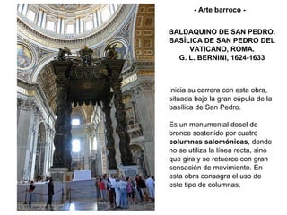 - Arte barroco -


BALDAQUINO DE SAN PEDRO.
BASÍLICA DE SAN PEDRO DEL
     VATICANO, ROMA.
  G. L. BERNINI, 1624-1633



Inicia su carrera con esta obra,
situada bajo la gran cúpula de la
basílica de San Pedro.

Es un monumental dosel de
bronce sostenido por cuatro
columnas salomónicas, donde
no se utiliza la línea recta, sino
que gira y se retuerce con gran
sensación de movimiento. En
esta obra consagra el uso de
este tipo de columnas.
 