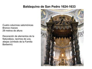 Baldaquino de San Pedro 1624-1633




Cuatro columnas salomónicas
Bronce macizo
29 metros de altura

Decoración de elementos de la
Naturaleza, racimos de uva,
abejas (símbolo de la Familia
Barberini)
 