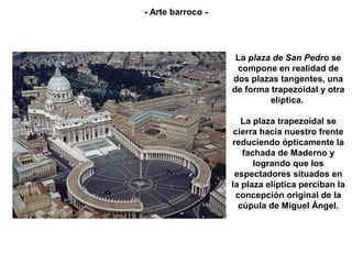 - Arte barroco -




                    La plaza de San Pedro se
                    compone en realidad de
                   dos plazas tangentes, una
                   de forma trapezoidal y otra
                            elíptica.

                      La plaza trapezoidal se
                    cierra hacia nuestro frente
                   reduciendo ópticamente la
                      fachada de Maderno y
                         logrando que los
                    espectadores situados en
                   la plaza elíptica perciban la
                    concepción original de la
                     cúpula de Miguel Ángel.
 