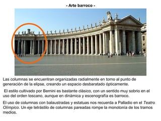 - Arte barroco -




Las columnas se encuentran organizadas radialmente en torno al punto de
generación de la elipse, creando un espacio desbaratado ópticamente.
 El estilo cultivado por Bernini es bastante clásico, con un sentido muy sobrio en el
uso del orden toscano, aunque en dinámica y escenografía es barroco.
El uso de columnas con balaustradas y estatuas nos recuerda a Palladio en el Teatro
Olímpico. Un eje tetrástilo de columnas pareadas rompe la monotonía de los tramos
medios.
 