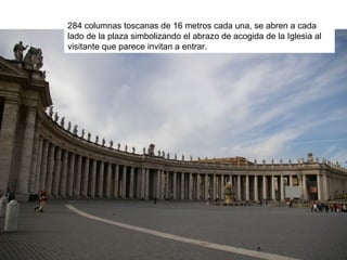 284 columnas toscanas de 16 metros cada una, se abren a cada
lado de la plaza simbolizando el abrazo de acogida de la Iglesia al
visitante que parece invitan a entrar.
 