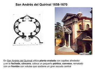 San Andrés del Quirinal 1658-1670




En San Andrés del Quirinal utiliza planta ovalada con capillas alrededor
y en la fachada, cóncava, coloca un pequeño pórtico, convexo, rematado
con un frontón con volutas que sostiene un gran escudo central
 