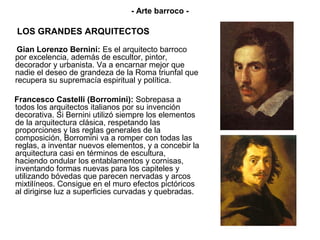 - Arte barroco -

LOS GRANDES ARQUITECTOS
 Gian Lorenzo Bernini: Es el arquitecto barroco
por excelencia, además de escultor, pintor,
decorador y urbanista. Va a encarnar mejor que
nadie el deseo de grandeza de la Roma triunfal que
recupera su supremacía espiritual y política.

Francesco Castelli (Borromini): Sobrepasa a
todos los arquitectos italianos por su invención
decorativa. Si Bernini utilizó siempre los elementos
de la arquitectura clásica, respetando las
proporciones y las reglas generales de la
composición, Borromini va a romper con todas las
reglas, a inventar nuevos elementos, y a concebir la
arquitectura casi en términos de escultura,
haciendo ondular los entablamentos y cornisas,
inventando formas nuevas para los capiteles y
utilizando bóvedas que parecen nervadas y arcos
mixtilíneos. Consigue en el muro efectos pictóricos
al dirigirse luz a superficies curvadas y quebradas.
 