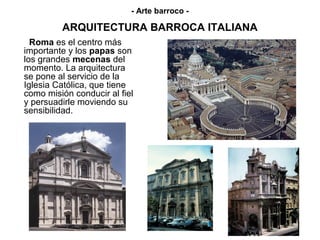 - Arte barroco -

         ARQUITECTURA BARROCA ITALIANA
  Roma es el centro más
importante y los papas son
los grandes mecenas del
momento. La arquitectura
se pone al servicio de la
Iglesia Católica, que tiene
como misión conducir al fiel
y persuadirle moviendo su
sensibilidad.
 