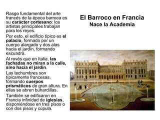 Rasgo fundamental del arte
francés de la época barroca es       El Barroco en Francia
su carácter cortesano: los
artistas principales trabajan           Nace la Academia
para los reyes.
Por esto, el edificio típico es el
palacio, formado por un
cuerpo alargado y dos alas
hacia el jardín, formando
escuadra.
Al revés que en Italia, las
fachadas no miran a la calle,
sino hacia el jardín.
Las techumbres son
típicamente francesas,
formando cuerpos
prismáticos de gran altura. En
ellas se abren buhardillas.
También se edificaron en
Francia infinidad de iglesias,
disponiéndose en tres pisos o
con dos pisos y cúpula.
 