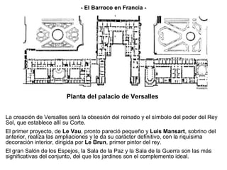 - El Barroco en Francia -




                        Planta del palacio de Versalles


La creación de Versalles será la obsesión del reinado y el símbolo del poder del Rey
Sol, que establece allí su Corte.
El primer proyecto, de Le Vau, pronto pareció pequeño y Luis Mansart, sobrino del
anterior, realiza las ampliaciones y le da su carácter definitivo, con la riquísima
decoración interior, dirigida por Le Brun, primer pintor del rey.
El gran Salón de los Espejos, la Sala de la Paz y la Sala de la Guerra son las más
significativas del conjunto, del que los jardines son el complemento ideal.
 