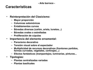 - Arte barroco -
Características

• Reinterpretación del Clasicismo:
   –   Mayor proporción
   –   Columnas salomónicas
   –   Entablamentos curvos
   –   Bóvedas diversas (cañón, arista, lunetos...)
   –   Bóvedas ovales o estrelladas
   –   Proliferación de cúpulas
• Importancia del elemento ornamental:
   – Paroxismo decorativo
   – Tensión visual sobre el espectador
   – Multiplicidad de recursos decorativos (frontones partidos,
     formas curvadas, vegetales, cortinajes...)
   – Efectos fantásticos (trampantojos, luminarias, pinturas...
• Tipologías:
   – Plantas centralizadas variadas
   – Plantas basilicales
 