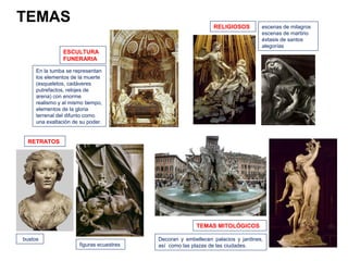 TEMAS                                                          RELIGIOSOS         escenas de milagros
                                                                                  escenas de martirio
                                                                                  éxtasis de santos
                                                                                  alegorías
                ESCULTURA
                FUNERARIA

     En la tumba se representan
     los elementos de la muerte
     (esqueletos, cadáveres
     putrefactos, relojes de
     arena) con enorme
     realismo y al mismo tiempo,
     elementos de la gloria
     terrenal del difunto como
     una exaltación de su poder.


 RETRATOS




                                                        TEMAS MITOLÓGICOS

bustos                                    Decoran y embellecen palacios y jardines,
                      figuras ecuestres   así como las plazas de las ciudades.
 