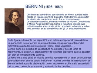 BERNINI (1598- 1680)
                 Desarrolló su carrera casi por completo en Roma, aunque había
                 nacido en Nápoles en 1598. Su padre, Pietro Bernini, un escultor
                 de talento, del manierismo tardío, fue su primer maestro.
                 De carácter expansivo, brillante y hombre de mundo. Considerado
                 el Miguel Ángel del Barroco. Como él fue artista integral pues
                 cultivó todas las artes: poeta, pintor, arquitecto, urbanista y, sobre
                 todo, escultor. En su adolescencia es ya un artista reconocido.




Es la figura culminante del siglo XVII y un artista excepcionalmente dotado.
La perfección de su técnica es extraordinaria consiguiendo obtener del
mármol las calidades de los objetos (carne, telas vegetales…).
Bernini parte del estudio de la escultura helenística y de ella toma el
movimiento, la acción, el dramatismo y la violencia expresiva que se adaptan
tan bien al temperamento barroco.
La fama de la que gozó en vida le permitió rodearse de un taller de ayudantes
que colaboraron en sus obras. Incluso en muchas de ellas la participación de
Bernini se limitaba a la elaboración de un modelo en arcilla y a la supervisión
del proceso de copia en mármol y acabado de los detalles.
 