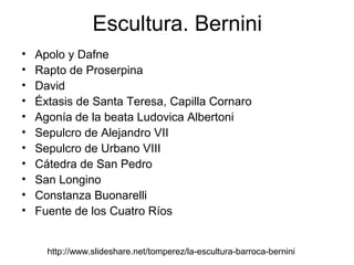 Escultura. Bernini
•   Apolo y Dafne
•   Rapto de Proserpina
•   David
•   Éxtasis de Santa Teresa, Capilla Cornaro
•   Agonía de la beata Ludovica Albertoni
•   Sepulcro de Alejandro VII
•   Sepulcro de Urbano VIII
•   Cátedra de San Pedro
•   San Longino
•   Constanza Buonarelli
•   Fuente de los Cuatro Ríos


      http://www.slideshare.net/tomperez/la-escultura-barroca-bernini
 
