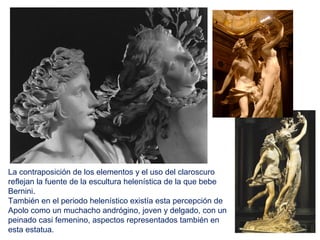 La contraposición de los elementos y el uso del claroscuro
reflejan la fuente de la escultura helenística de la que bebe
Bernini.
También en el periodo helenístico existía esta percepción de
Apolo como un muchacho andrógino, joven y delgado, con un
peinado casi femenino, aspectos representados también en
esta estatua.
 