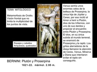 Venus sentía unos
TEMA MITOLÓGICO:                         enormes celos de la
                                         belleza de Proserpina, la
Metamorfosis de Ovidio.                  única hija de Júpiter y
Visión frontal que no                    Ceres; por eso incitó al
limita la multiplicidad de               Amor a herir a Plutón,
los puntos de vista.                     dios de los Infiernos, con
                                         uno de sus dardos y
                                         propiciar el encuentro
                                         entre Plutón y Proserpina.
                                         El dios, en su única
                                         subida al mundo terrenal,
                                         se enamoró de
      Ropajes y cabellos                 Proserpina y la raptó. Los
      Ampulosos, quebrados               gritos aterradores de la
                                         diosa llamaron la atención
                                         de Ceres, Venus, Minerva
                                         y Diana que intentaron
                                         evitar el rapto sin
BERNINI: Plutón y Proserpina             conseguirlo.
              1621-22. mármol. 2.95 m.
 