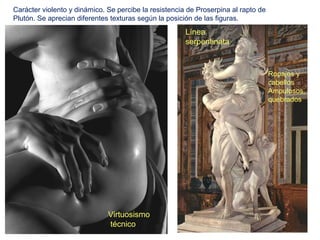 Carácter violento y dinámico. Se percibe la resistencia de Proserpina al rapto de
Plutón. Se aprecian diferentes texturas según la posición de las figuras.
                                                       Línea
                                                       serpentinata



                                                                                    Ropajes y
                                                                                    cabellos
                                                                                    Ampulosos,
                                                                                    quebrados




                              Virtuosismo
                              técnico
 