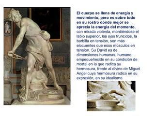 El cuerpo se llena de energía y
movimiento, pero es sobre todo
en su rostro donde mejor se
aprecia la energía del momento,
con mirada violenta, mordiéndose el
labio superior, los ojos fruncidos, la
barbilla en tensión, son más
elocuentes que esos músculos en
tensión. Su David es de
dimensiones humanas, humano,
empequeñecido en su condición de
mortal en la que radica su
hermosura, frente al divino de Miguel
Angel cuya hermosura radica en su
expresión, en su idealismo.
 