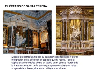 EL ÉXTASIS DE SANTA TERESA




    Modelo de barroquismo por su carácter escenográfico y por la
    integración de la obra con el espacio que la rodea. Toda la
    capilla está concebida como un teatro en el que se representa
    la transverberación de la santa que aparece sobre una nube
    suspendida sobre el altar como si flotara en el aire
 