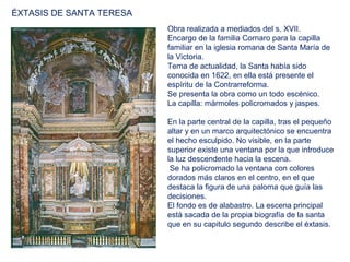 ÉXTASIS DE SANTA TERESA
                          Obra realizada a mediados del s. XVII.
                          Encargo de la familia Cornaro para la capilla
                          familiar en la iglesia romana de Santa María de
                          la Victoria.
                          Tema de actualidad, la Santa había sido
                          conocida en 1622, en ella está presente el
                          espíritu de la Contrarreforma.
                          Se presenta la obra como un todo escénico.
                          La capilla: mármoles policromados y jaspes.

                          En la parte central de la capilla, tras el pequeño
                          altar y en un marco arquitectónico se encuentra
                          el hecho esculpido. No visible, en la parte
                          superior existe una ventana por la que introduce
                          la luz descendente hacia la escena.
                           Se ha policromado la ventana con colores
                          dorados más claros en el centro, en el que
                          destaca la figura de una paloma que guía las
                          decisiones.
                          El fondo es de alabastro. La escena principal
                          está sacada de la propia biografía de la santa
                          que en su capitulo segundo describe el éxtasis.
 