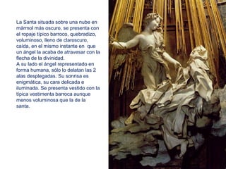 La Santa situada sobre una nube en
mármol más oscuro, se presenta con
el ropaje típico barroco, quebradizo,
voluminoso, lleno de claroscuro,
caída, en el mismo instante en que
un ángel la acaba de atravesar con la
flecha de la divinidad.
A su lado el ángel representado en
forma humana, sólo lo delatan las 2
alas desplegadas. Su sonrisa es
enigmática, su cara delicada e
iluminada. Se presenta vestido con la
típica vestimenta barroca aunque
menos voluminosa que la de la
santa.
 