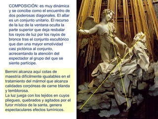 COMPOSICIÓN: es muy dinámica
  y se concibe como el encuentro de
  dos poderosas diagonales. El altar
  es un conjunto unitario. El recurso
  de la luz de la ventana oculta la
  parte superior que deja resbalar
  los rayos de luz por los rayos de
  bronce tras el conjunto escultórico
  que dan una mayor emotividad
  casi pictórica al conjunto,
  acrecentando la atención del
  espectador al grupo del que se
  siente partícipe.

Bernini alcanza aquí cotas de
maestría difícilmente igualables en el
tratamiento del mármol que alcanza
calidades corpóreas de carne blanda
y temblorosa.
La luz juega con los tejidos en cuyos
pliegues, quebrados y agitados por el
furor místico de la santa, genera
espectaculares efectos lumínicos.
 